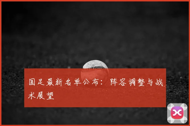 国足最新名单公布：阵容调整与战术展望
