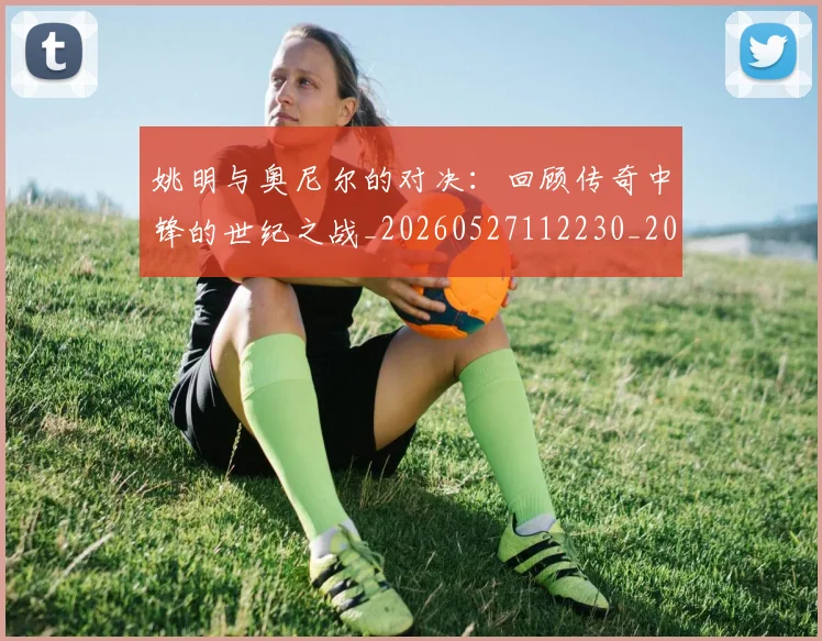 姚明与奥尼尔的对决:回顾传奇中锋的世纪之战_20260527112230_20260707143028