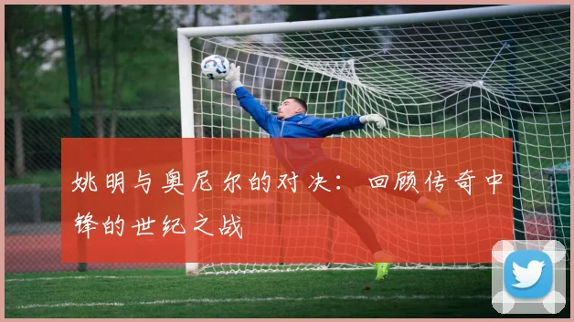 姚明与奥尼尔的对决:回顾传奇中锋的世纪之战