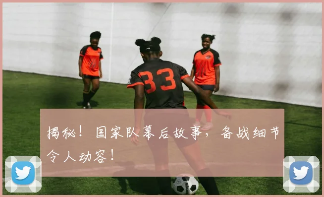 揭秘！国家队幕后故事，备战细节令人动容！