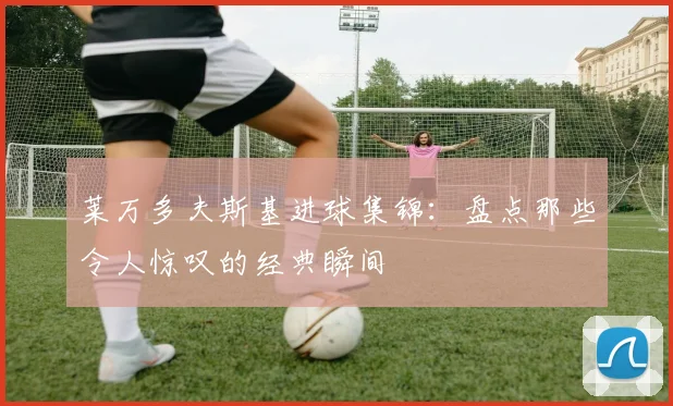 莱万多夫斯基进球集锦：盘点那些令人惊叹的经典瞬间