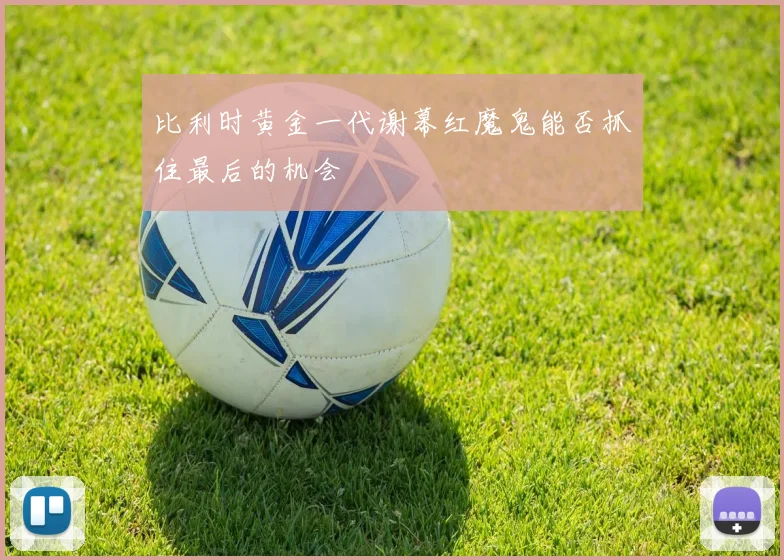 比利时黄金一代谢幕红魔鬼能否抓住最后的机会
