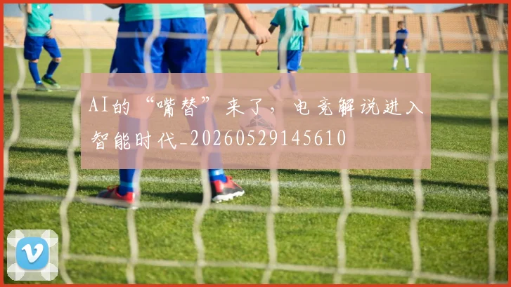 AI的“嘴替”来了,电竞解说进入智能时代_20260529145610