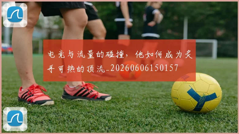 电竞与流量的碰撞,他如何成为炙手可热的顶流_20260606150157