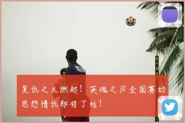 复仇之火燃起！英魂之刃全国赛的恩怨情仇即将了结！