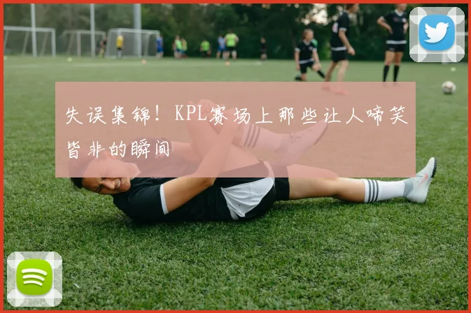 失误集锦！KPL赛场上那些让人啼笑皆非的瞬间