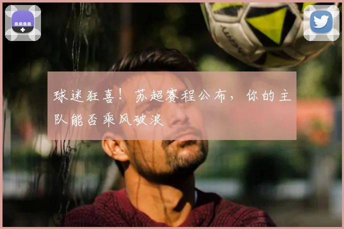 球迷狂喜！苏超赛程公布，你的主队能否乘风破浪