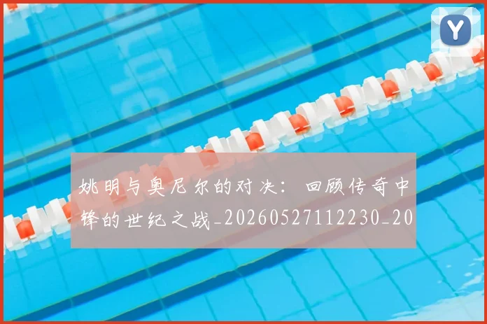 姚明与奥尼尔的对决：回顾传奇中锋的世纪之战_20260527112230_20260707143028