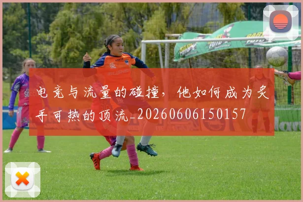电竞与流量的碰撞，他如何成为炙手可热的顶流_20260606150157
