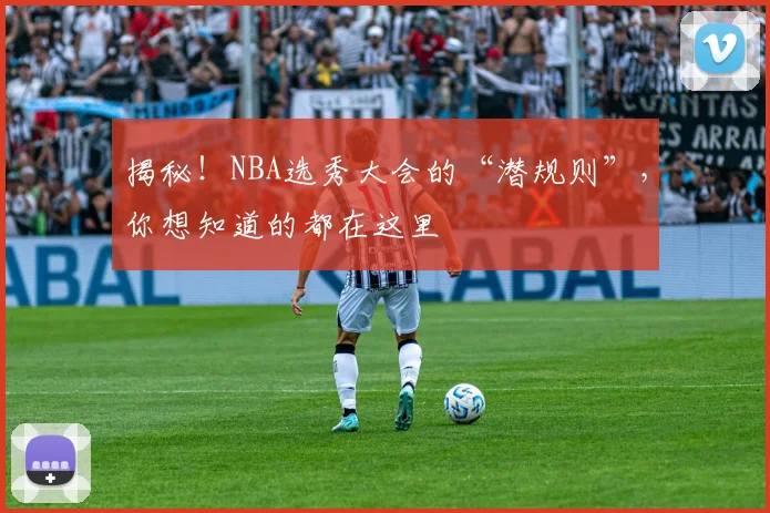 揭秘！NBA选秀大会的“潜规则”，你想知道的都在这里
