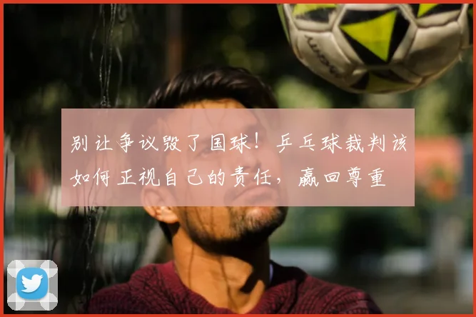 别让争议毁了国球!乒乓球裁判该如何正视自己的责任,赢回尊重
