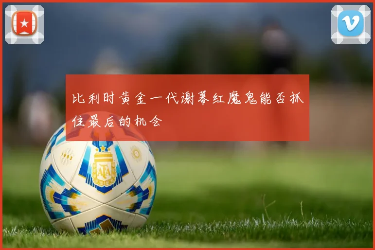 比利时黄金一代谢幕红魔鬼能否抓住最后的机会